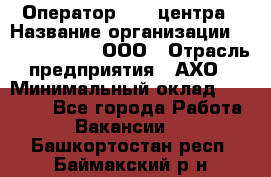 Оператор Call-центра › Название организации ­ Call-Telecom, ООО › Отрасль предприятия ­ АХО › Минимальный оклад ­ 45 000 - Все города Работа » Вакансии   . Башкортостан респ.,Баймакский р-н